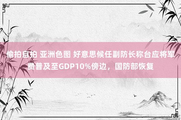 偷拍自拍 亚洲色图 好意思候任副防长称台应将军费普及至GDP10%傍边，国防部恢复