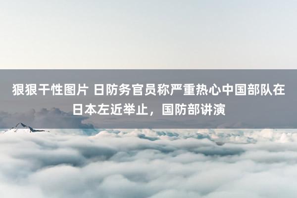 狠狠干性图片 日防务官员称严重热心中国部队在日本左近举止，国防部讲演
