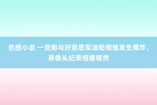 色图小说 一货船与好意思军油轮相撞发生爆炸，录像头纪录相撞顿然