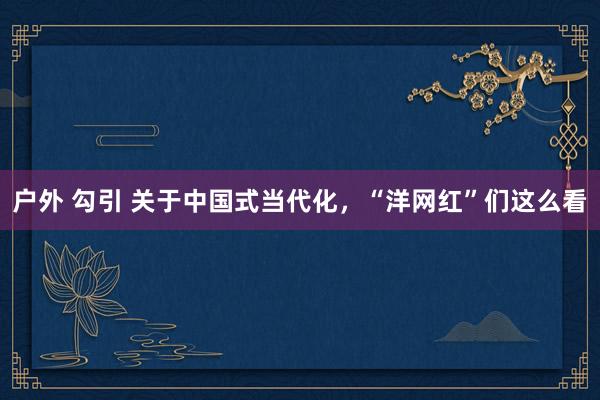户外 勾引 关于中国式当代化，“洋网红”们这么看