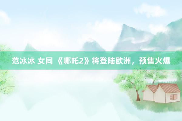 范冰冰 女同 《哪吒2》将登陆欧洲，预售火爆