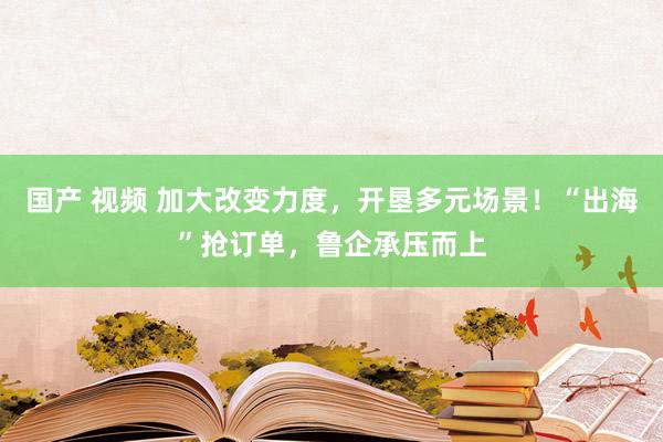 国产 视频 加大改变力度，开垦多元场景！“出海”抢订单，鲁企承压而上