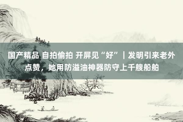 国产精品 自拍偷拍 开屏见“好”｜发明引来老外点赞，她用防溢油神器防守上千艘船舶