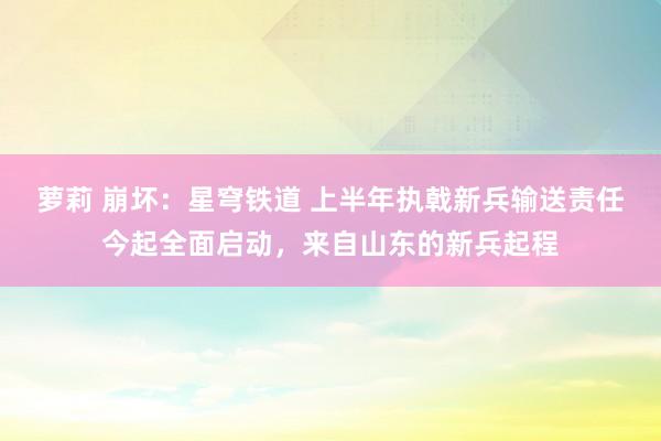 萝莉 崩坏：星穹铁道 上半年执戟新兵输送责任今起全面启动，来自山东的新兵起程