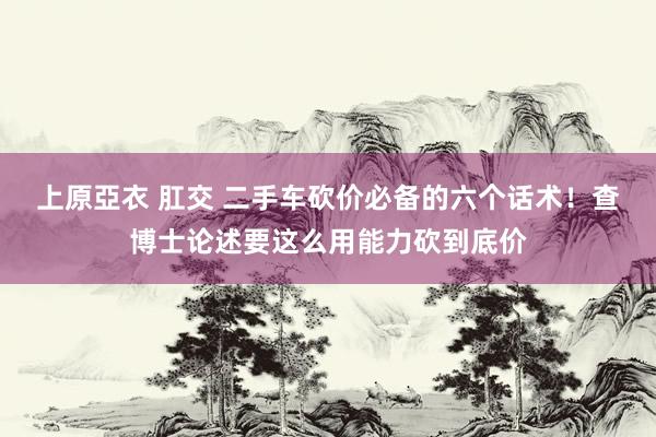 上原亞衣 肛交 二手车砍价必备的六个话术！查博士论述要这么用能力砍到底价