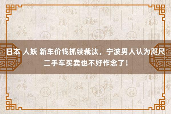 日本 人妖 新车价钱抓续裁汰，宁波男人认为咫尺二手车买卖也不好作念了！