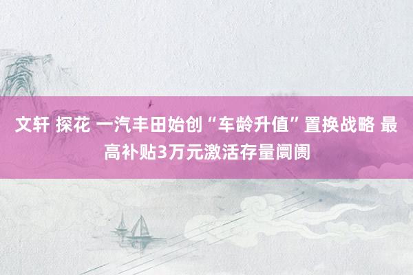 文轩 探花 一汽丰田始创“车龄升值”置换战略 最高补贴3万元激活存量阛阓