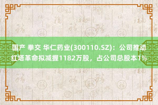 国产 拳交 华仁药业(300110.SZ)：公司推动红塔革命拟减握1182万股，占公司总股本1%