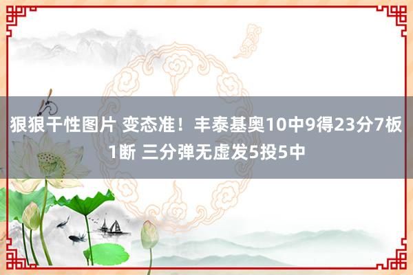 狠狠干性图片 变态准！丰泰基奥10中9得23分7板1断 三分弹无虚发5投5中