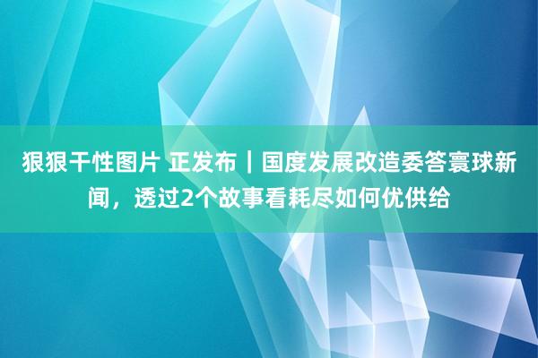 狠狠干性图片 正发布｜国度发展改造委答寰球新闻，透过2个故事看耗尽如何优供给