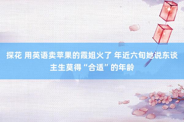 探花 用英语卖苹果的霞姐火了 年近六旬她说东谈主生莫得“合适”的年龄