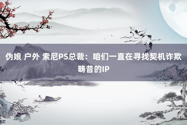 伪娘 户外 索尼PS总裁：咱们一直在寻找契机诈欺畴昔的IP