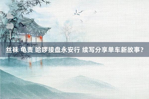 丝袜 龟责 哈啰接盘永安行 续写分享单车新故事？