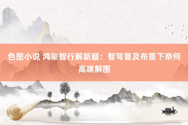色图小说 鸿蒙智行解新题：智驾普及布景下奈何高端解围