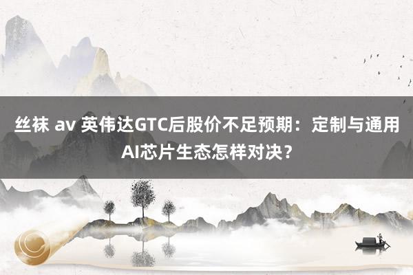 丝袜 av 英伟达GTC后股价不足预期：定制与通用AI芯片生态怎样对决？