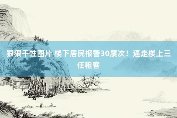 狠狠干性图片 楼下居民报警30屡次！逼走楼上三任租客