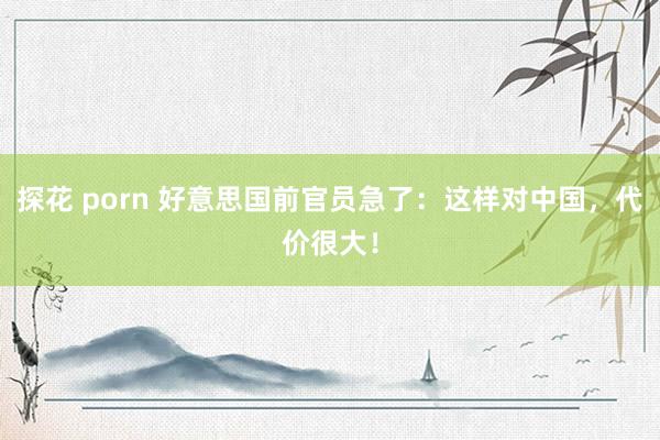 探花 porn 好意思国前官员急了：这样对中国，代价很大！