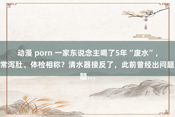 动漫 porn 一家东说念主喝了5年“废水”，时常泻肚、体检相称？清水器接反了，此前曾经出问题…