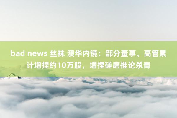 bad news 丝袜 澳华内镜：部分董事、高管累计增捏约10万股，增捏磋磨推论杀青