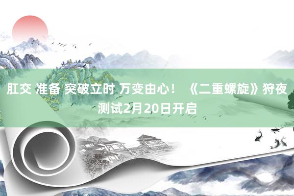 肛交 准备 突破立时 万变由心！ 《二重螺旋》狩夜测试2月20日开启