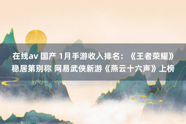 在线av 国产 1月手游收入排名：《王者荣耀》稳居第别称 网易武侠新游《燕云十六声》上榜