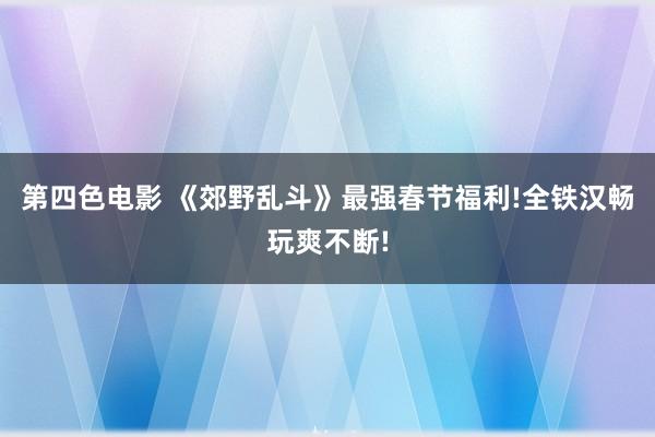 第四色电影 《郊野乱斗》最强春节福利!全铁汉畅玩爽不断!