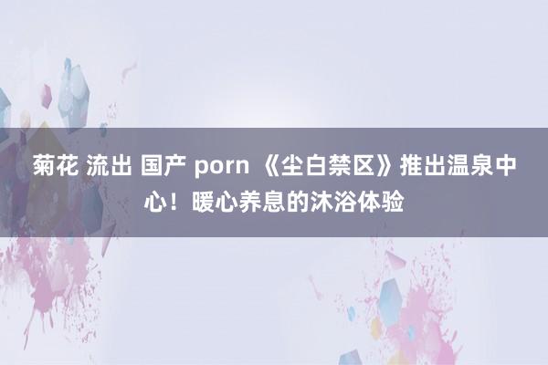 菊花 流出 国产 porn 《尘白禁区》推出温泉中心！暖心养息的沐浴体验
