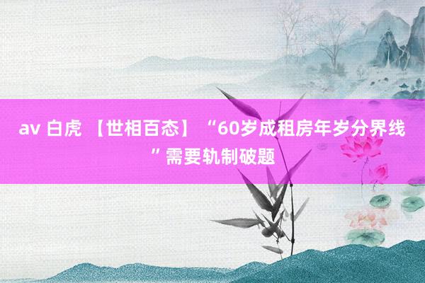 av 白虎 【世相百态】 “60岁成租房年岁分界线”需要轨制破题
