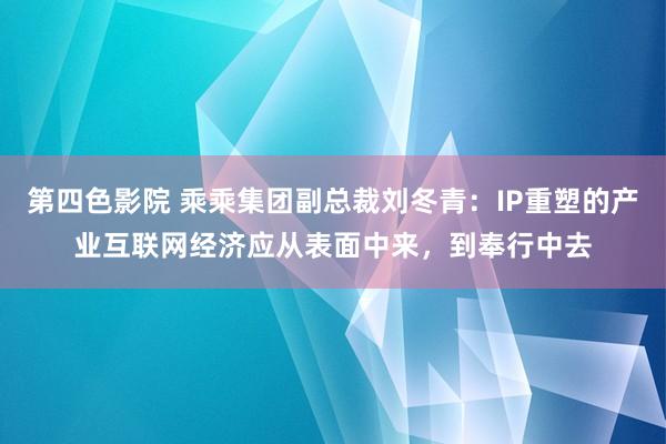 第四色影院 乘乘集团副总裁刘冬青：IP重塑的产业互联网经济应从表面中来，到奉行中去