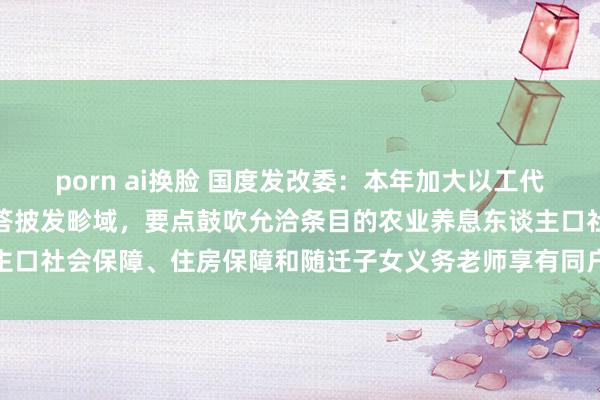 porn ai换脸 国度发改委：本年加大以工代赈战略履行力度和劳务报答披发畛域，要点鼓吹允洽条目的农业养息东谈主口社会保障、住房保障和随迁子女义务老师享有同户籍东谈主口同等职权