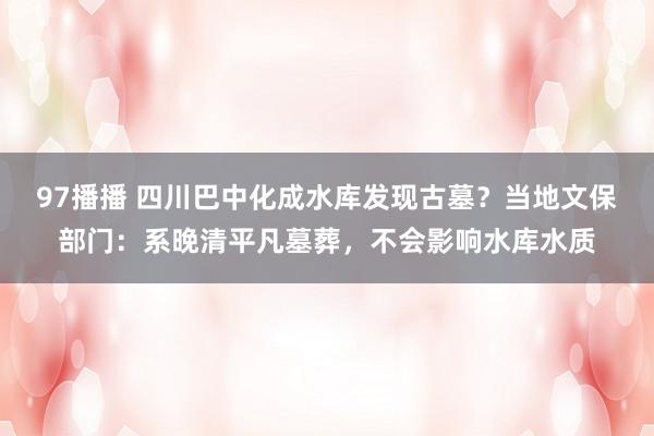 97播播 四川巴中化成水库发现古墓？当地文保部门：系晚清平凡墓葬，不会影响水库水质