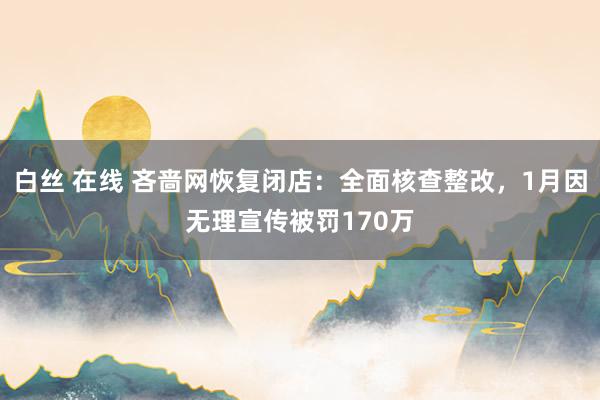 白丝 在线 吝啬网恢复闭店：全面核查整改，1月因无理宣传被罚170万