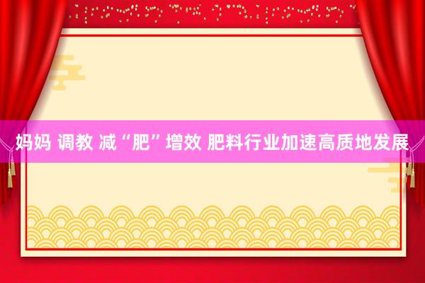妈妈 调教 减“肥”增效 肥料行业加速高质地发展