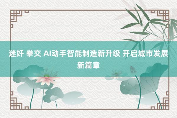 迷奸 拳交 AI动手智能制造新升级 开启城市发展新篇章
