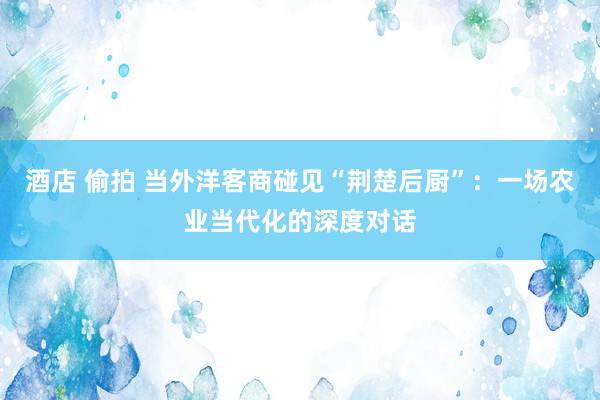 酒店 偷拍 当外洋客商碰见“荆楚后厨”：一场农业当代化的深度对话
