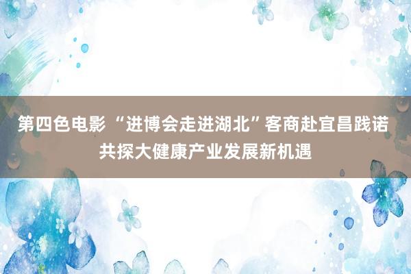 第四色电影 “进博会走进湖北”客商赴宜昌践诺 共探大健康产业发展新机遇
