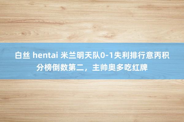 白丝 hentai 米兰明天队0-1失利排行意丙积分榜倒数第二，主帅奥多吃红牌