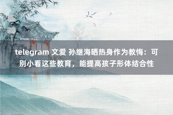 telegram 文爱 孙继海晒热身作为教悔：可别小看这些教育，能提高孩子形体结合性