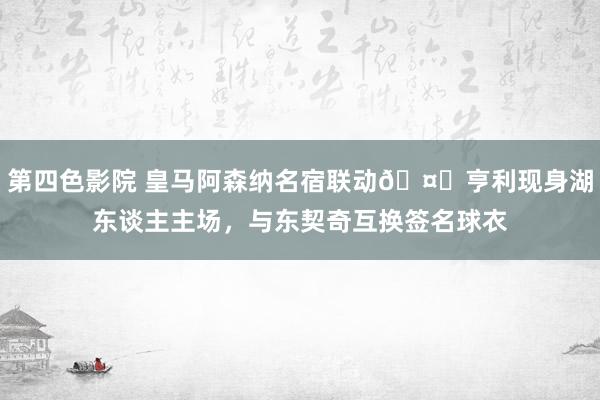 第四色影院 皇马阿森纳名宿联动🤝亨利现身湖东谈主主场，<a href=