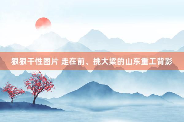狠狠干性图片 走在前、挑大梁的山东重工背影