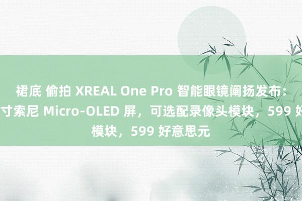 裙底 偷拍 XREAL One Pro 智能眼镜阐扬发布：0.55 英寸索尼 Micro-OLED 屏，可选配录像头模块，599 好意思元