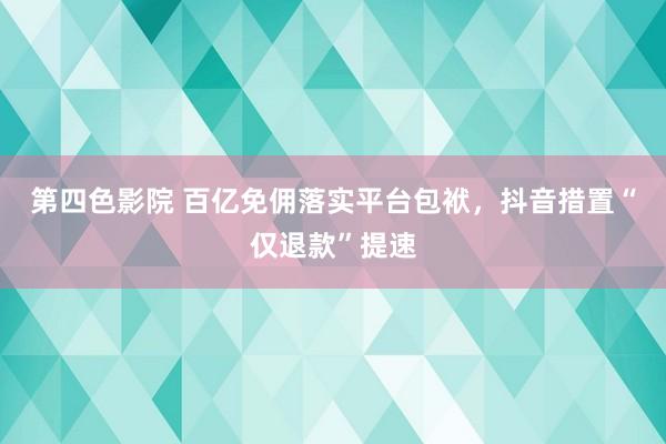 第四色影院 百亿免佣落实平台包袱，抖音措置“仅退款”提速