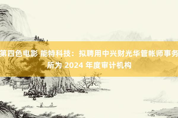 第四色电影 能特科技：拟聘用中兴财光华管帐师事务所为 2024 年度审计机构
