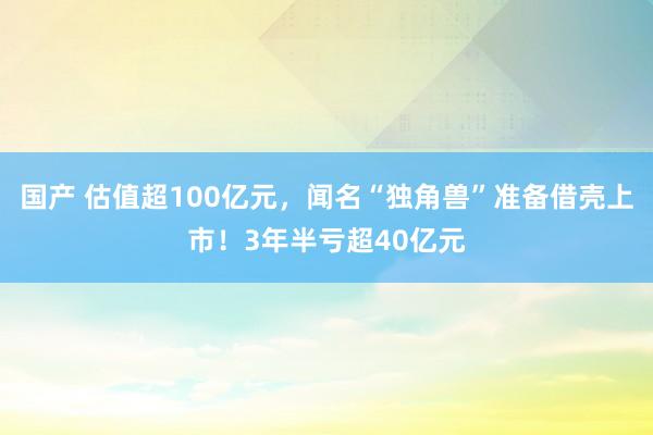 国产 估值超100亿元，闻名“独角兽”准备借壳上市！3年半亏超40亿元