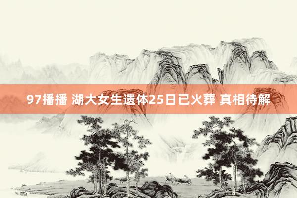 97播播 湖大女生遗体25日已火葬 真相待解