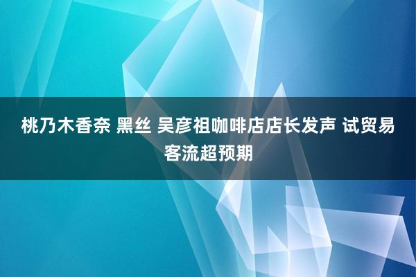 桃乃木香奈 黑丝 吴彦祖咖啡店店长发声 试贸易客流超预期