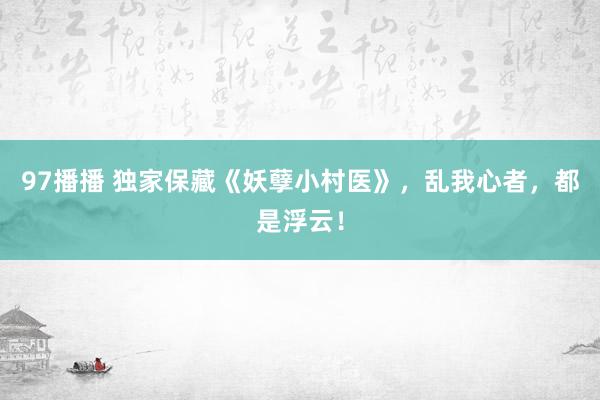 97播播 独家保藏《妖孽小村医》，乱我心者，都是浮云！