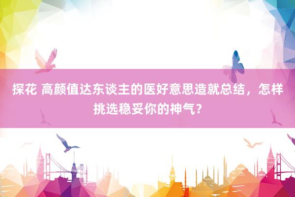 探花 高颜值达东谈主的医好意思造就总结，怎样挑选稳妥你的神气？
