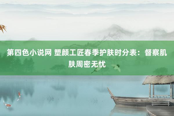 第四色小说网 塑颜工匠春季护肤时分表：督察肌肤周密无忧