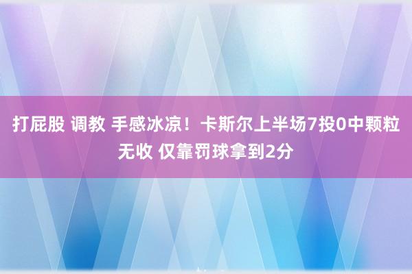 打屁股 调教 手感冰凉！卡斯尔上半场7投0中颗粒无收 仅靠罚球拿到2分